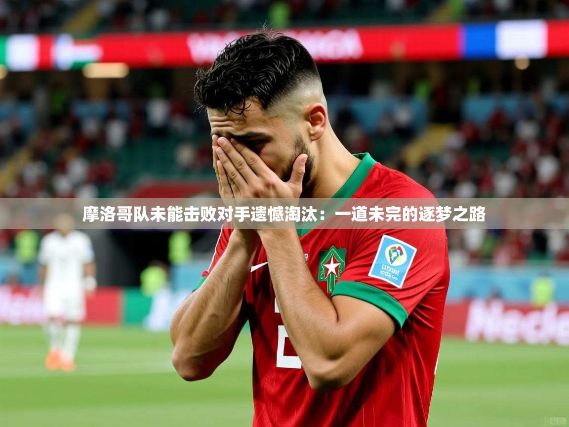 摩洛哥队未能击败对手遗憾淘汰：一道未完的逐梦之路