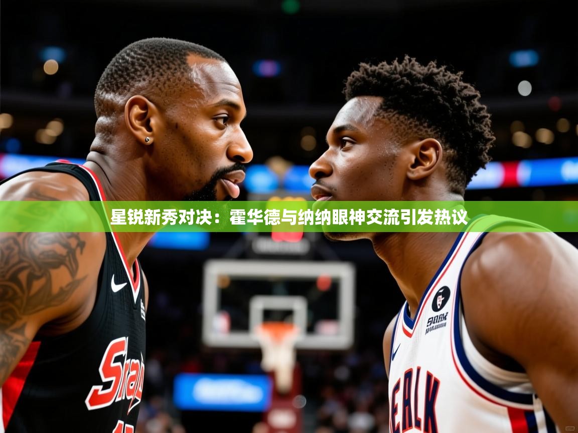 星锐新秀对决:霍华德与纳纳眼神交流引发热议 星锐新秀对决:霍华德与纳纳眼神交流引发热议