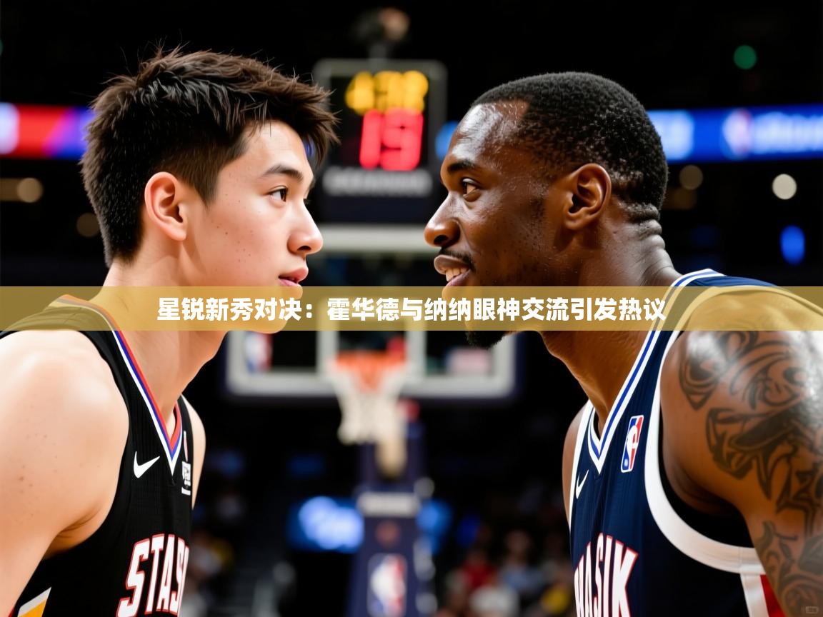 星锐新秀对决:霍华德与纳纳眼神交流引发热议 星锐新秀对决:霍华德与纳纳眼神交流引发热议