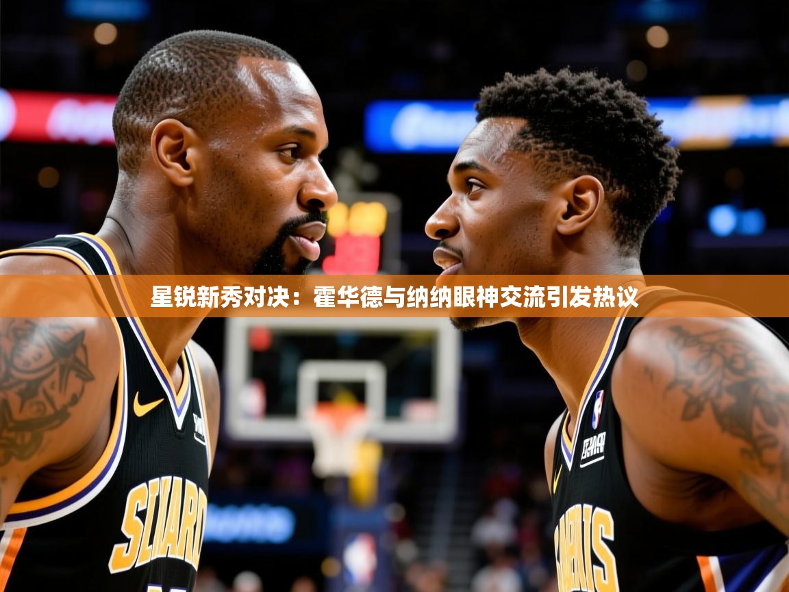 星锐新秀对决:霍华德与纳纳眼神交流引发热议 星锐新秀对决:霍华德与纳纳眼神交流引发热议