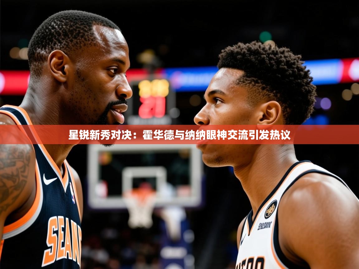 星锐新秀对决:霍华德与纳纳眼神交流引发热议 星锐新秀对决:霍华德与纳纳眼神交流引发热议